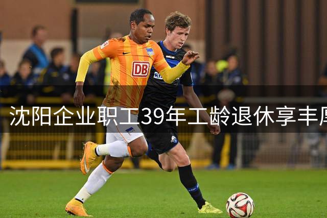 沈阳企业职工39年工龄退休享丰厚养老金